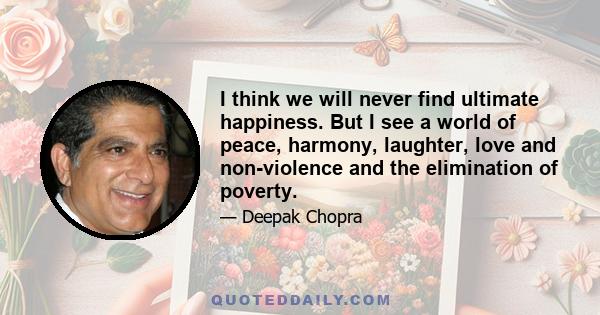 I think we will never find ultimate happiness. But I see a world of peace, harmony, laughter, love and non-violence and the elimination of poverty.