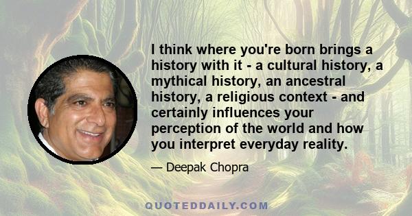 I think where you're born brings a history with it - a cultural history, a mythical history, an ancestral history, a religious context - and certainly influences your perception of the world and how you interpret