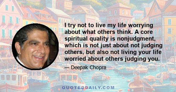 I try not to live my life worrying about what others think. A core spiritual quality is nonjudgment, which is not just about not judging others, but also not living your life worried about others judging you.