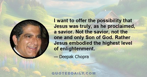 I want to offer the possibility that Jesus was truly, as he proclaimed, a savior. Not the savior, not the one and only Son of God. Rather Jesus embodied the highest level of enlightenment.