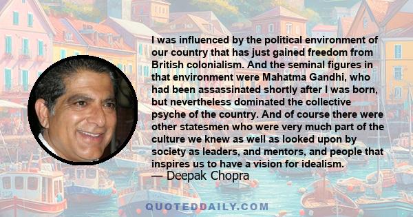 I was influenced by the political environment of our country that has just gained freedom from British colonialism. And the seminal figures in that environment were Mahatma Gandhi, who had been assassinated shortly