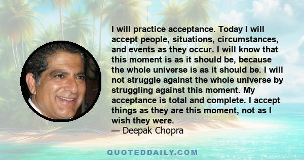 I will practice acceptance. Today I will accept people, situations, circumstances, and events as they occur. I will know that this moment is as it should be, because the whole universe is as it should be. I will not