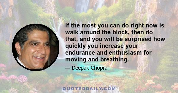 If the most you can do right now is walk around the block, then do that, and you will be surprised how quickly you increase your endurance and enthusiasm for moving and breathing.