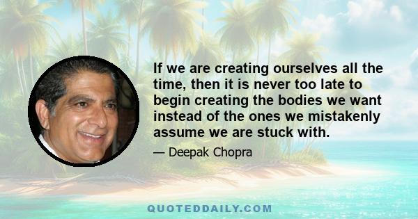 If we are creating ourselves all the time, then it is never too late to begin creating the bodies we want instead of the ones we mistakenly assume we are stuck with.