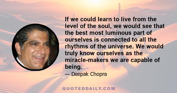 If we could learn to live from the level of the soul, we would see that the best most luminous part of ourselves is connected to all the rhythms of the universe. We would truly know ourselves as the miracle-makers we