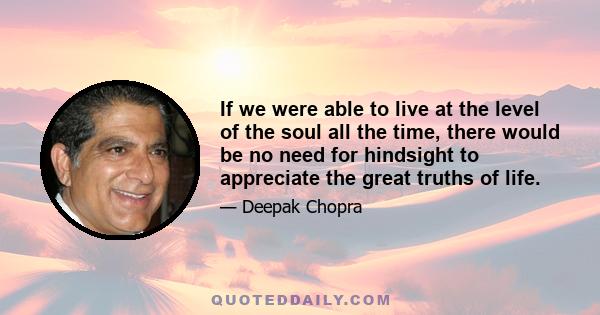 If we were able to live at the level of the soul all the time, there would be no need for hindsight to appreciate the great truths of life.