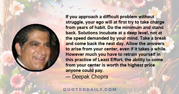 If you approach a difficult problem without struggle, your ego will at first try to take charge from years of habit. Do the minimum and stand back. Solutions incubate at a deep level, not at the speed demanded by your