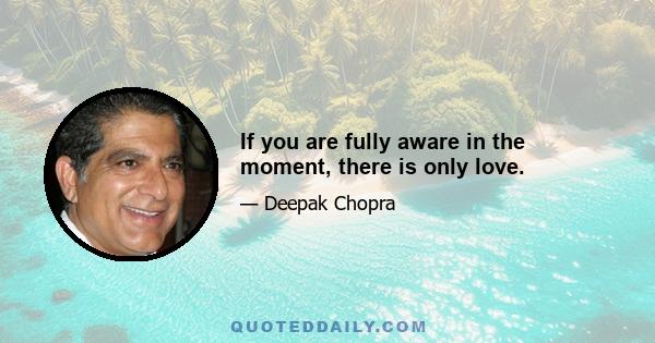 If you are fully aware in the moment, there is only love.