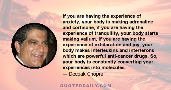 If you are having the experience of anxiety, your body is making adrenaline and cortisone, if you are having the experience of tranquility, your body starts making valium, if you are having the experience of