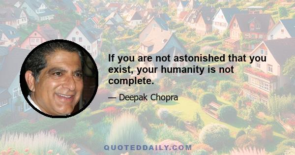 If you are not astonished that you exist, your humanity is not complete.