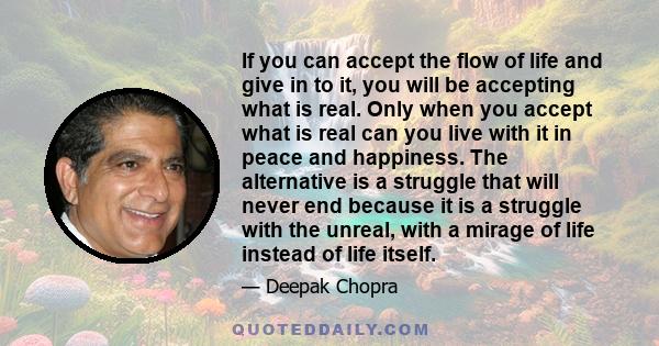 If you can accept the flow of life and give in to it, you will be accepting what is real. Only when you accept what is real can you live with it in peace and happiness. The alternative is a struggle that will never end