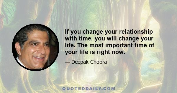 If you change your relationship with time, you will change your life. The most important time of your life is right now.