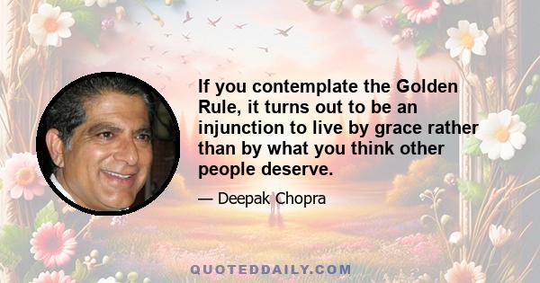 If you contemplate the Golden Rule, it turns out to be an injunction to live by grace rather than by what you think other people deserve.