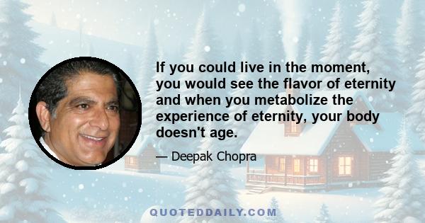 If you could live in the moment, you would see the flavor of eternity and when you metabolize the experience of eternity, your body doesn't age.