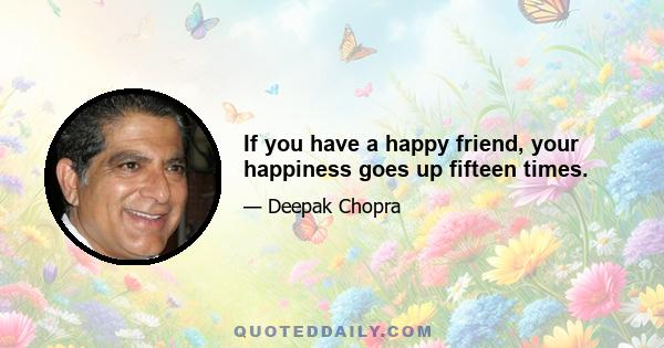 If you have a happy friend, your happiness goes up fifteen times.