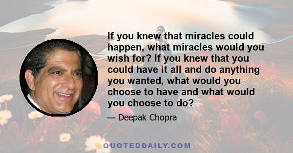 If you knew that miracles could happen, what miracles would you wish for? If you knew that you could have it all and do anything you wanted, what would you choose to have and what would you choose to do?