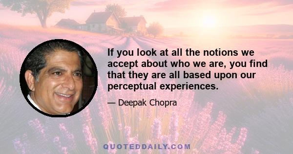 If you look at all the notions we accept about who we are, you find that they are all based upon our perceptual experiences.