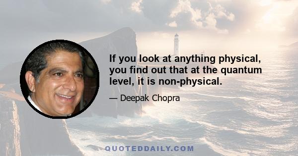 If you look at anything physical, you find out that at the quantum level, it is non-physical.