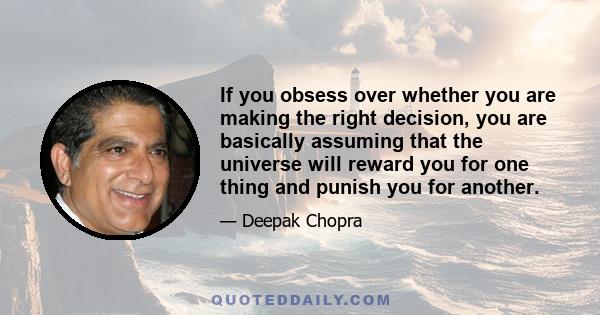 If you obsess over whether you are making the right decision, you are basically assuming that the universe will reward you for one thing and punish you for another. The universe has no fixed agenda. Once you make any