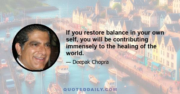 If you restore balance in your own self, you will be contributing immensely to the healing of the world.