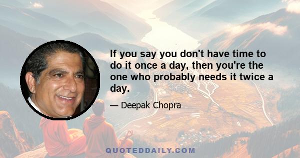 If you say you don't have time to do it once a day, then you're the one who probably needs it twice a day.