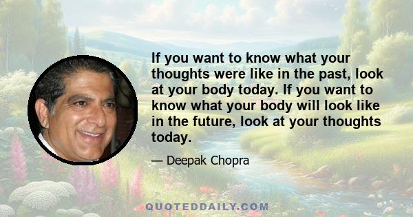 If you want to know what your thoughts were like in the past, look at your body today. If you want to know what your body will look like in the future, look at your thoughts today.