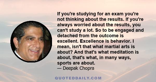 If you're studying for an exam you're not thinking about the results. If you're always worried about the results, you can't study a lot. So to be engaged and detached from the outcome is excellent. Excellence is