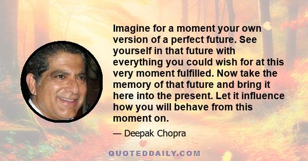 Imagine for a moment your own version of a perfect future. See yourself in that future with everything you could wish for at this very moment fulfilled. Now take the memory of that future and bring it here into the