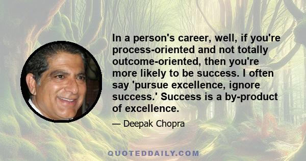 In a person's career, well, if you're process-oriented and not totally outcome-oriented, then you're more likely to be success. I often say 'pursue excellence, ignore success.' Success is a by-product of excellence.