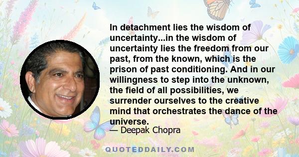 In detachment lies the wisdom of uncertainty...in the wisdom of uncertainty lies the freedom from our past, from the known, which is the prison of past conditioning. And in our willingness to step into the unknown, the