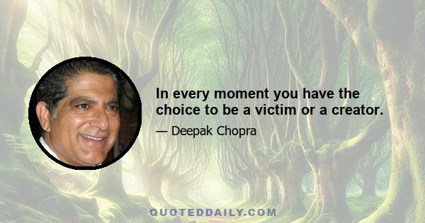 In every moment you have the choice to be a victim or a creator.