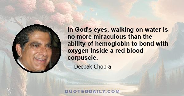 In God's eyes, walking on water is no more miraculous than the ability of hemoglobin to bond with oxygen inside a red blood corpuscle.