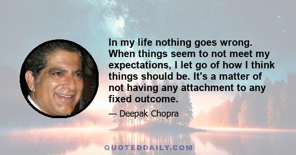 In my life nothing goes wrong. When things seem to not meet my expectations, I let go of how I think things should be. It's a matter of not having any attachment to any fixed outcome.