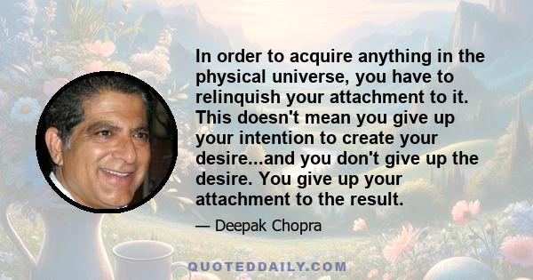 In order to acquire anything in the physical universe, you have to relinquish your attachment to it. This doesn't mean you give up your intention to create your desire...and you don't give up the desire. You give up