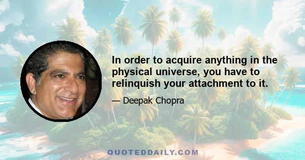 In order to acquire anything in the physical universe, you have to relinquish your attachment to it.