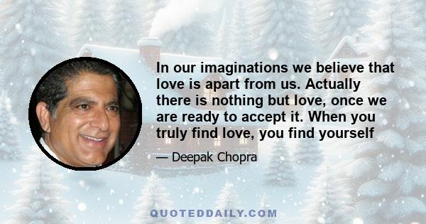 In our imaginations we believe that love is apart from us. Actually there is nothing but love, once we are ready to accept it. When you truly find love, you find yourself