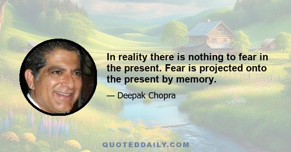 In reality there is nothing to fear in the present. Fear is projected onto the present by memory.