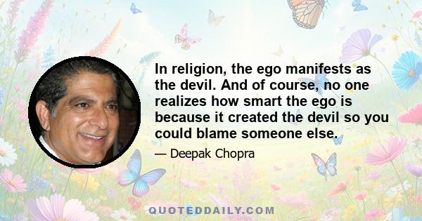 In religion, the ego manifests as the devil. And of course, no one realizes how smart the ego is because it created the devil so you could blame someone else.