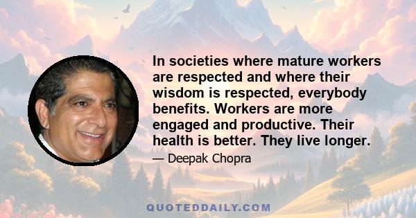 In societies where mature workers are respected and where their wisdom is respected, everybody benefits. Workers are more engaged and productive. Their health is better. They live longer.