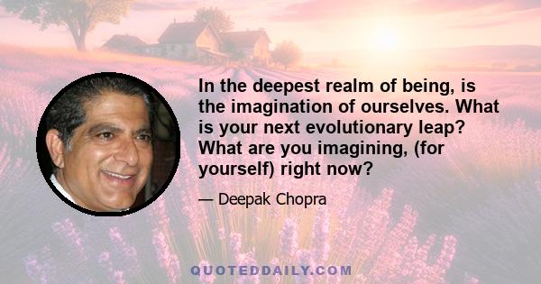 In the deepest realm of being, is the imagination of ourselves. What is your next evolutionary leap? What are you imagining, (for yourself) right now?