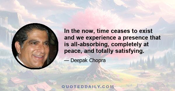 In the now, time ceases to exist and we experience a presence that is all-absorbing, completely at peace, and totally satisfying.