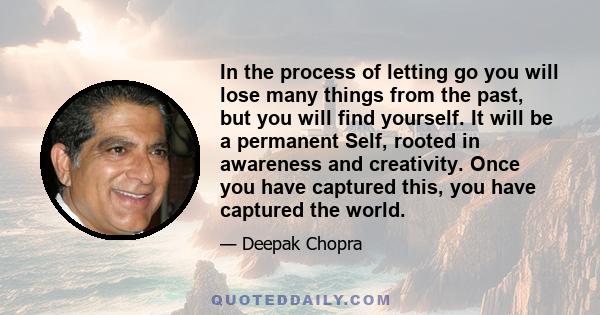 In the process of letting go you will lose many things from the past, but you will find yourself. It will be a permanent Self, rooted in awareness and creativity. Once you have captured this, you have captured the world.