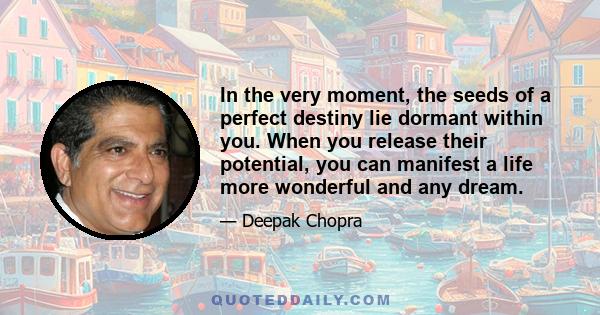 In the very moment, the seeds of a perfect destiny lie dormant within you. When you release their potential, you can manifest a life more wonderful and any dream.