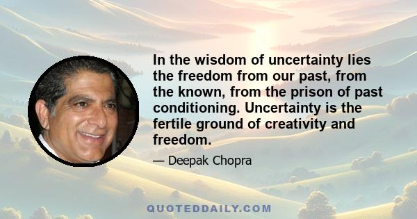 In the wisdom of uncertainty lies the freedom from our past, from the known, from the prison of past conditioning. Uncertainty is the fertile ground of creativity and freedom.