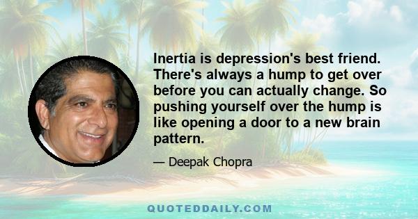 Inertia is depression's best friend. There's always a hump to get over before you can actually change. So pushing yourself over the hump is like opening a door to a new brain pattern.