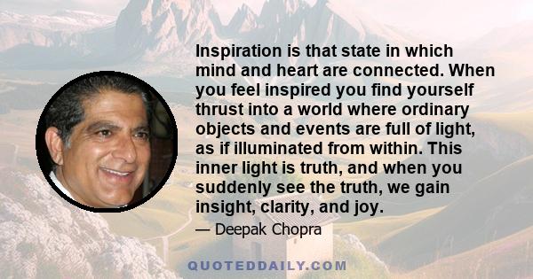 Inspiration is that state in which mind and heart are connected. When you feel inspired you find yourself thrust into a world where ordinary objects and events are full of light, as if illuminated from within. This