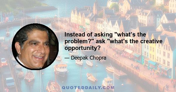 Instead of asking what’s the problem? ask what's the creative opportunity?