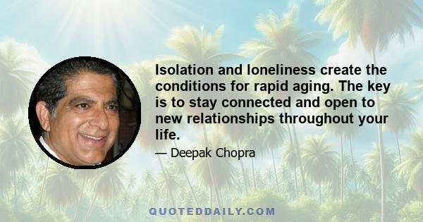 Isolation and loneliness create the conditions for rapid aging. The key is to stay connected and open to new relationships throughout your life.