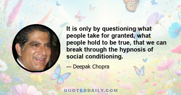 It is only by questioning what people take for granted, what people hold to be true, that we can break through the hypnosis of social conditioning.