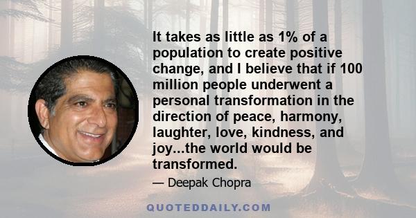 It takes as little as 1% of a population to create positive change, and I believe that if 100 million people underwent a personal transformation in the direction of peace, harmony, laughter, love, kindness, and